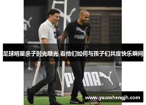 足球明星亲子时光曝光 看他们如何与孩子们共度快乐瞬间