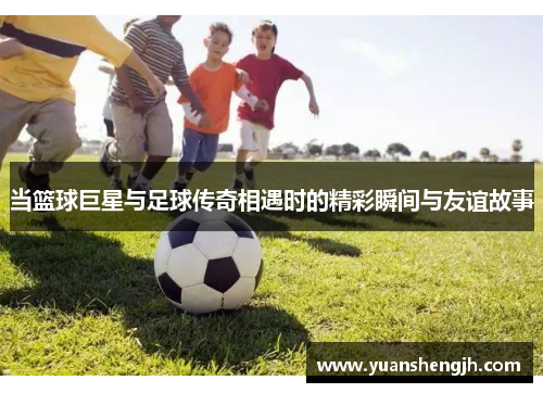 当篮球巨星与足球传奇相遇时的精彩瞬间与友谊故事