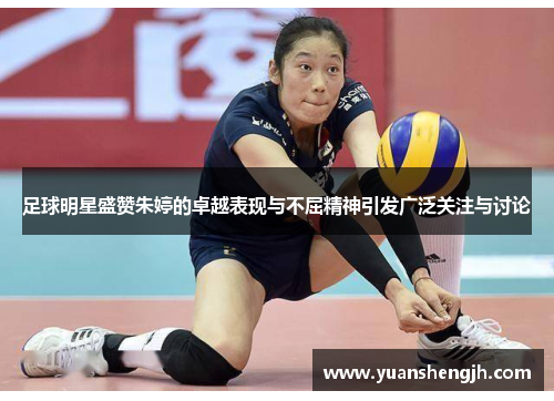 足球明星盛赞朱婷的卓越表现与不屈精神引发广泛关注与讨论
