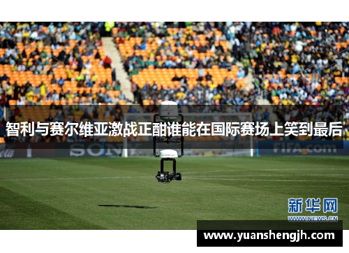 智利与赛尔维亚激战正酣谁能在国际赛场上笑到最后